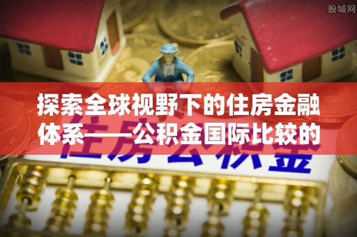 合肥探索全球视野下的住房金融体系——公积金国际比较的深度解析