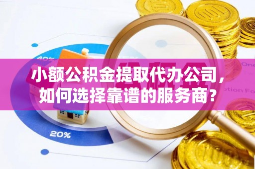 合肥小额公积金提取代办公司，如何选择靠谱的服务商？