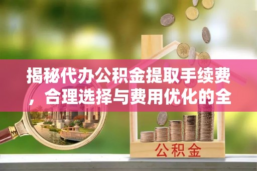 合肥揭秘代办公积金提取手续费，合理选择与费用优化的全面解析