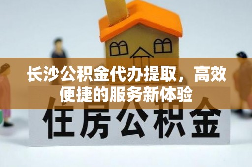 合肥长沙公积金代办提取，高效便捷的服务新体验