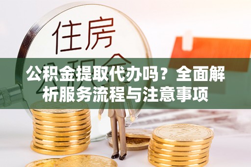合肥公积金提取代办吗？全面解析服务流程与注意事项