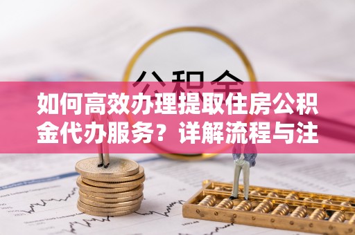 合肥如何高效办理提取住房公积金代办服务？详解流程与注意事项