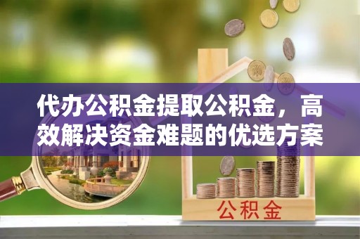 合肥代办公积金提取公积金，高效解决资金难题的优选方案