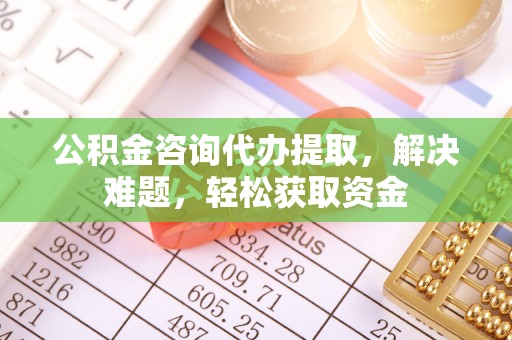 合肥公积金咨询代办提取，解决难题，轻松获取资金