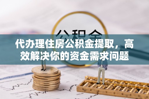 合肥代办理住房公积金提取，高效解决你的资金需求问题